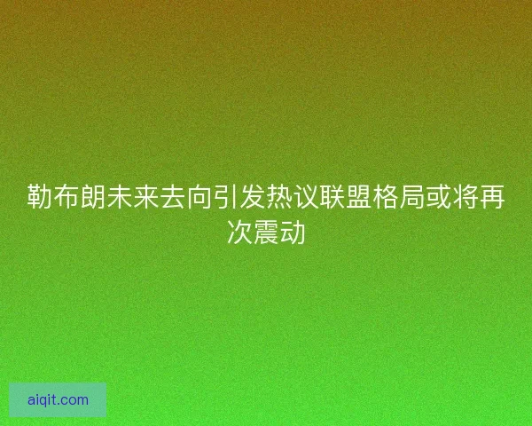 勒布朗未来去向引发热议联盟格局或将再次震动