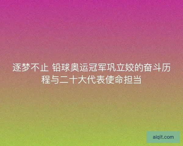 逐梦不止 铅球奥运冠军巩立姣的奋斗历程与二十大代表使命担当